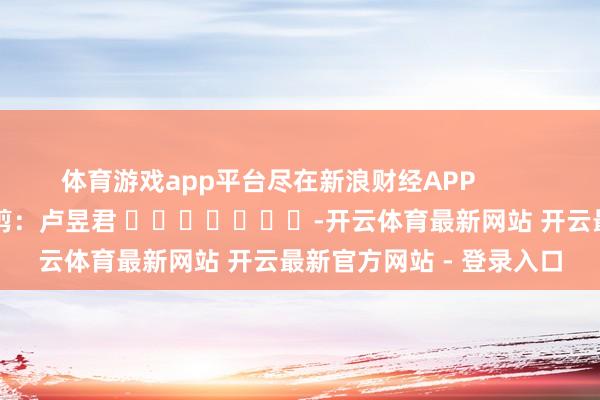 体育游戏app平台尽在新浪财经APP 职守裁剪:卢昱君 -开云体育最新网站 开云最新官方网站 - 登录入口