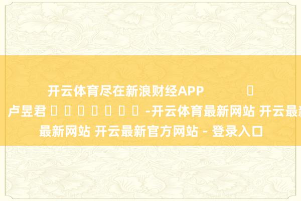 开云体育尽在新浪财经APP            						职守裁剪：卢昱君 							-开云体育最新网站 开云最新官方网站 - 登录入口