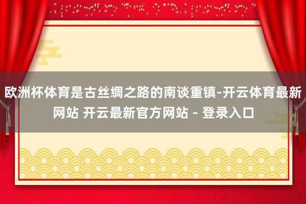 欧洲杯体育是古丝绸之路的南谈重镇-开云体育最新网站 开云最新官方网站 - 登录入口