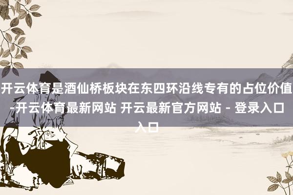 开云体育是酒仙桥板块在东四环沿线专有的占位价值-开云体育最新网站 开云最新官方网站 - 登录入口