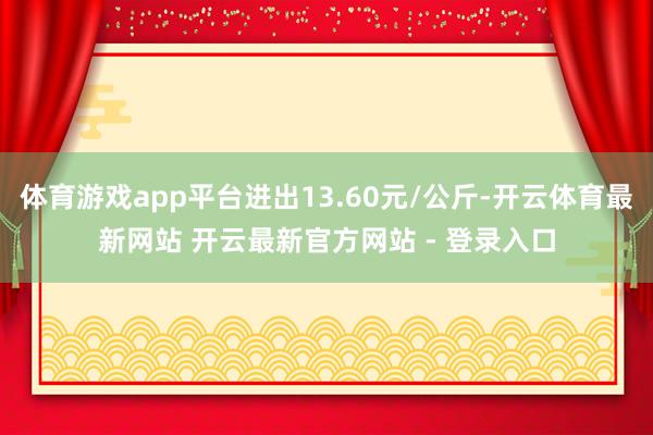 体育游戏app平台进出13.60元/公斤-开云体育最新网站 开云最新官方网站 - 登录入口