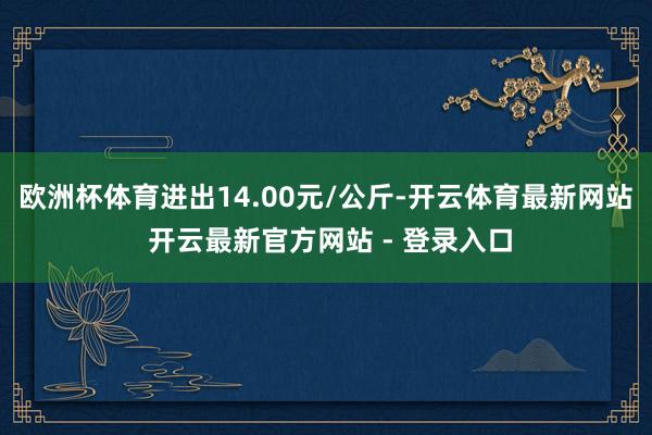 欧洲杯体育进出14.00元/公斤-开云体育最新网站 开云最新官方网站 - 登录入口