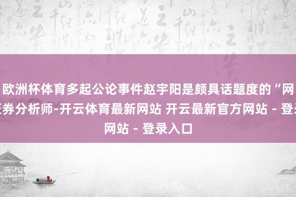 欧洲杯体育多起公论事件赵宇阳是颇具话题度的“网红”证券分析师-开云体育最新网站 开云最新官方网站 - 登录入口