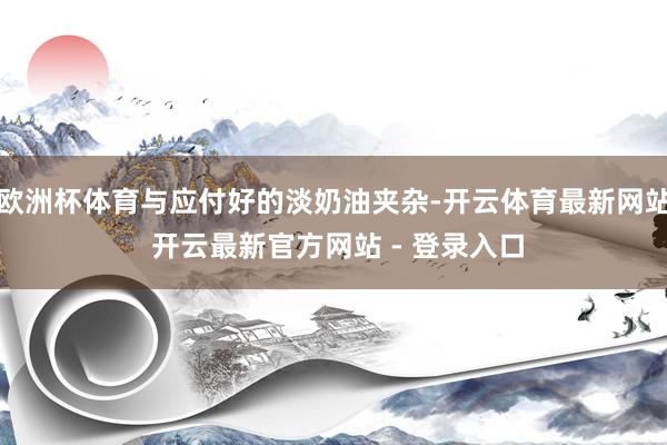 欧洲杯体育与应付好的淡奶油夹杂-开云体育最新网站 开云最新官方网站 - 登录入口
