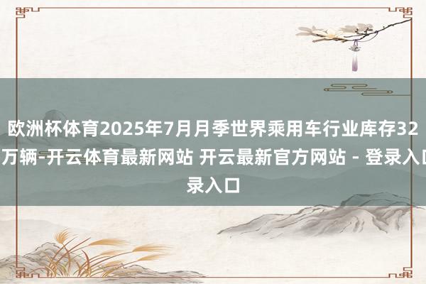欧洲杯体育2025年7月月季世界乘用车行业库存329万辆-开云体育最新网站 开云最新官方网站 - 登录入口