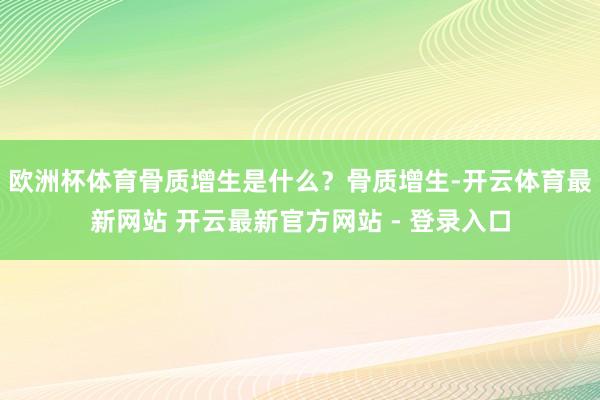 欧洲杯体育骨质增生是什么?骨质增生-开云体育最新网站 开云最新官方网站 - 登录入口