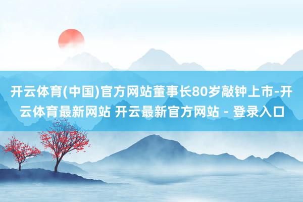 开云体育(中国)官方网站董事长80岁敲钟上市-开云体育最新网站 开云最新官方网站 - 登录入口