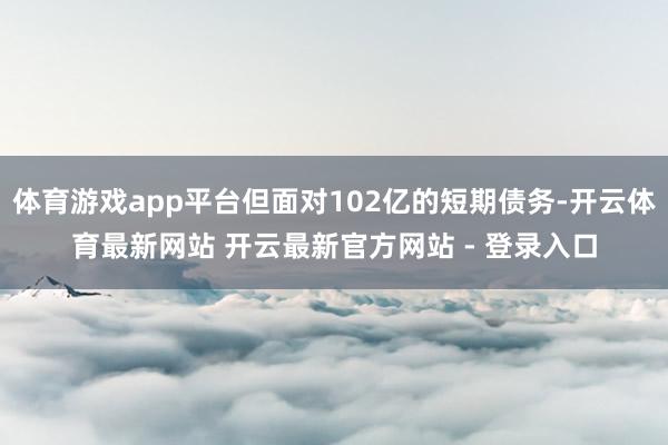 体育游戏app平台但面对102亿的短期债务-开云体育最新网站 开云最新官方网站 - 登录入口