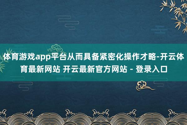 体育游戏app平台从而具备紧密化操作才略-开云体育最新网站 开云最新官方网站 - 登录入口