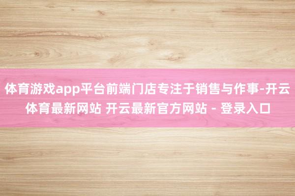体育游戏app平台前端门店专注于销售与作事-开云体育最新网站 开云最新官方网站 - 登录入口