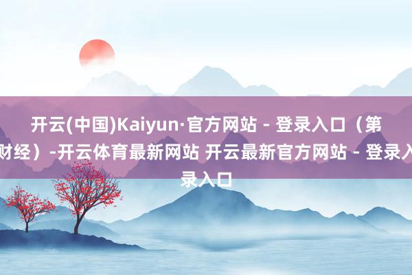 开云(中国)Kaiyun·官方网站 - 登录入口（第一财经）-开云体育最新网站 开云最新官方网站 - 登录入口