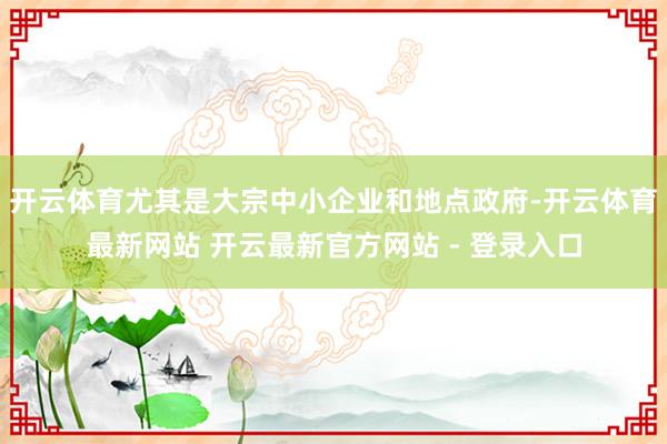 开云体育尤其是大宗中小企业和地点政府-开云体育最新网站 开云最新官方网站 - 登录入口