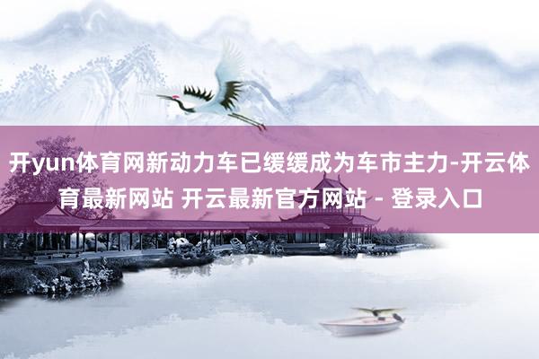开yun体育网新动力车已缓缓成为车市主力-开云体育最新网站 开云最新官方网站 - 登录入口