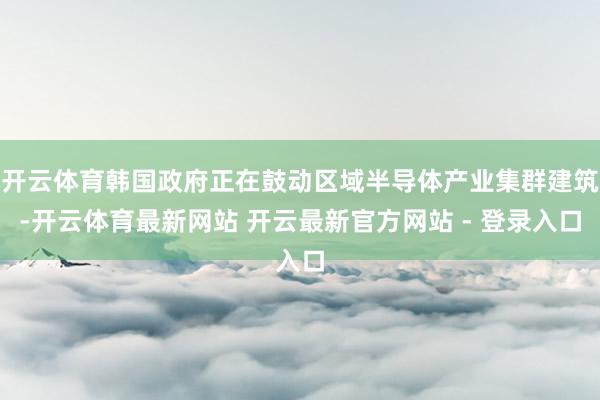 开云体育韩国政府正在鼓动区域半导体产业集群建筑-开云体育最新网站 开云最新官方网站 - 登录入口