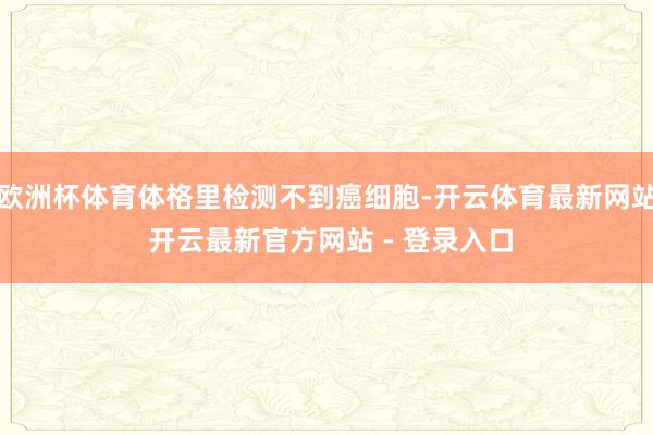 欧洲杯体育体格里检测不到癌细胞-开云体育最新网站 开云最新官方网站 - 登录入口