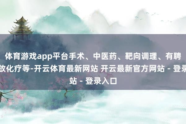 体育游戏app平台手术、中医药、靶向调理、有聘请地放化疗等-开云体育最新网站 开云最新官方网站 - 登录入口