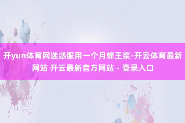 开yun体育网迷惑服用一个月蜂王浆-开云体育最新网站 开云最新官方网站 - 登录入口