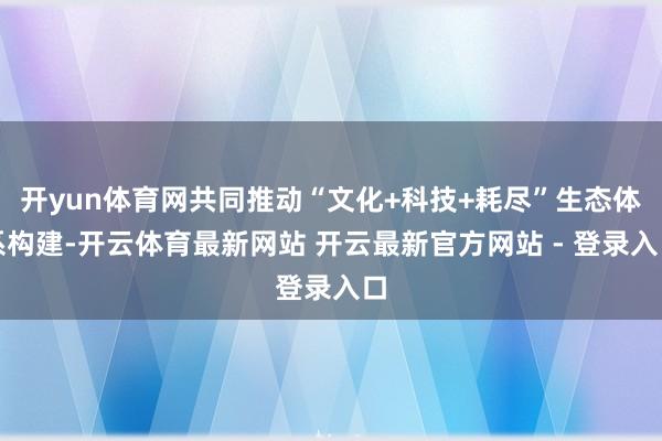 开yun体育网共同推动“文化+科技+耗尽”生态体系构建-开云体育最新网站 开云最新官方网站 - 登录入口