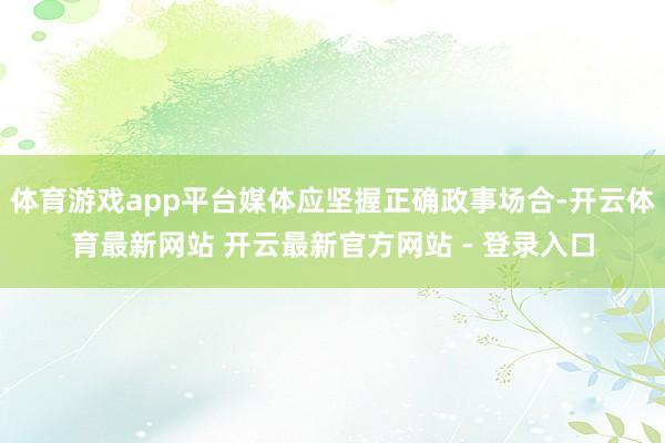 体育游戏app平台媒体应坚握正确政事场合-开云体育最新网站 开云最新官方网站 - 登录入口