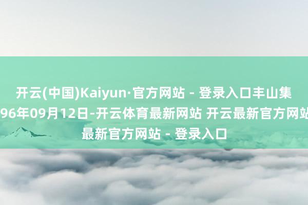 开云(中国)Kaiyun·官方网站 - 登录入口丰山集团开荒于1996年09月12日-开云体育最新网站 开云最新官方网站 - 登录入口