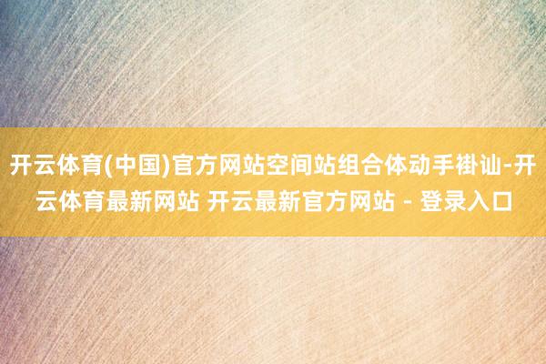 开云体育(中国)官方网站空间站组合体动手褂讪-开云体育最新网站 开云最新官方网站 - 登录入口