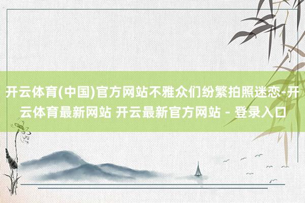 开云体育(中国)官方网站不雅众们纷繁拍照迷恋-开云体育最新网站 开云最新官方网站 - 登录入口