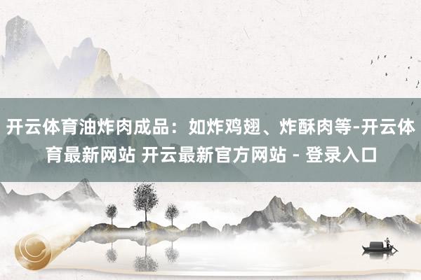 开云体育油炸肉成品：如炸鸡翅、炸酥肉等-开云体育最新网站 开云最新官方网站 - 登录入口