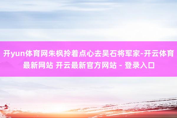 开yun体育网朱枫拎着点心去吴石将军家-开云体育最新网站 开云最新官方网站 - 登录入口