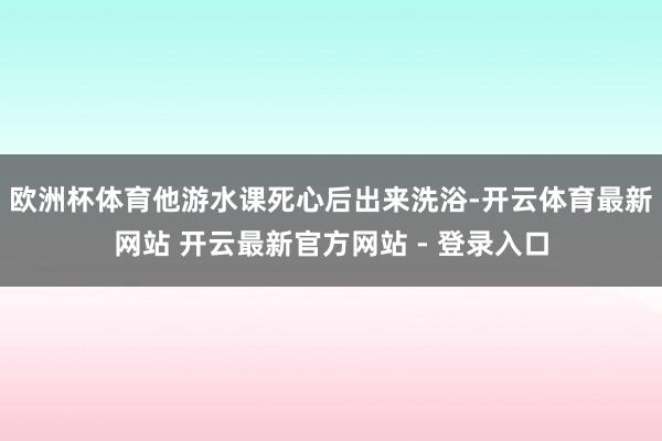 欧洲杯体育他游水课死心后出来洗浴-开云体育最新网站 开云最新官方网站 - 登录入口