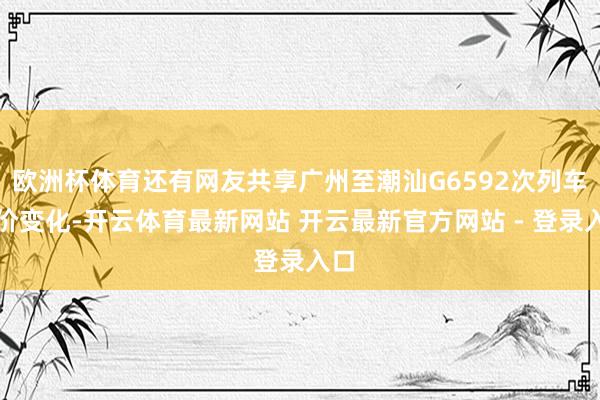 欧洲杯体育还有网友共享广州至潮汕G6592次列车票价变化-开云体育最新网站 开云最新官方网站 - 登录入口