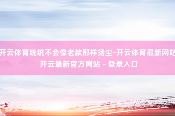 开云体育统统不会像老款那样扬尘-开云体育最新网站 开云最新官方网站 - 登录入口
