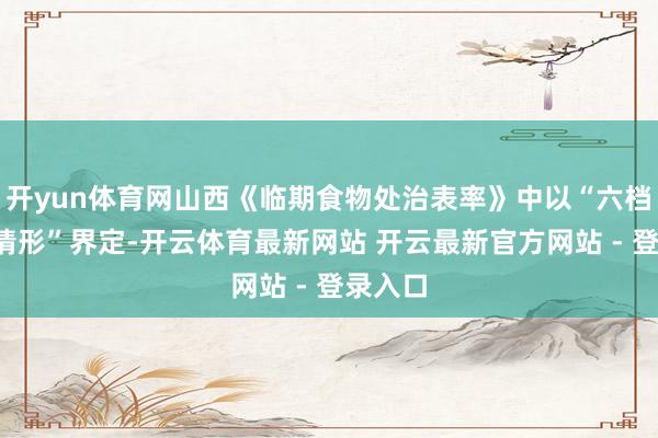 开yun体育网山西《临期食物处治表率》中以“六档+荒芜情形”界定-开云体育最新网站 开云最新官方网站 - 登录入口