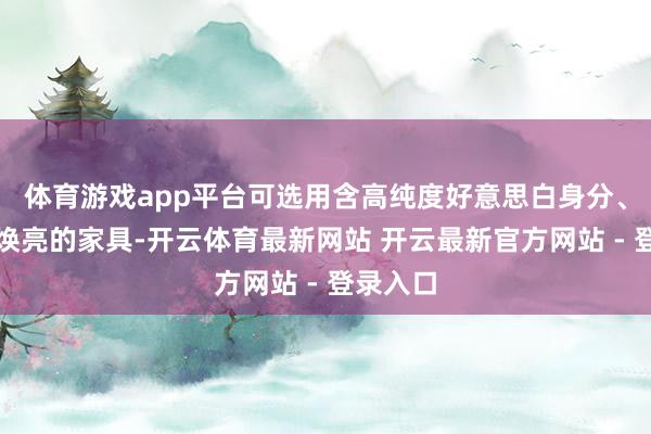 体育游戏app平台可选用含高纯度好意思白身分、多通路焕亮的家具-开云体育最新网站 开云最新官方网站 - 登录入口