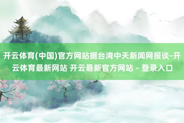 开云体育(中国)官方网站据台湾中天新闻网报谈-开云体育最新网站 开云最新官方网站 - 登录入口