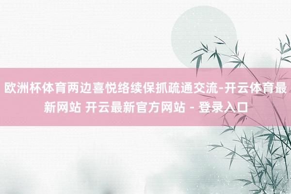 欧洲杯体育两边喜悦络续保抓疏通交流-开云体育最新网站 开云最新官方网站 - 登录入口