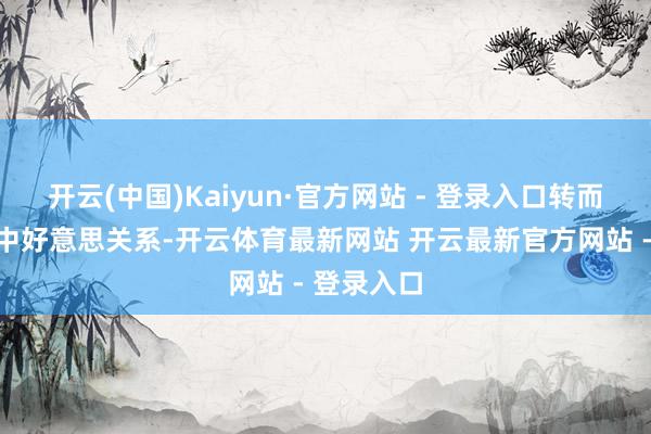 开云(中国)Kaiyun·官方网站 - 登录入口转而积极评价中好意思关系-开云体育最新网站 开云最新官方网站 - 登录入口