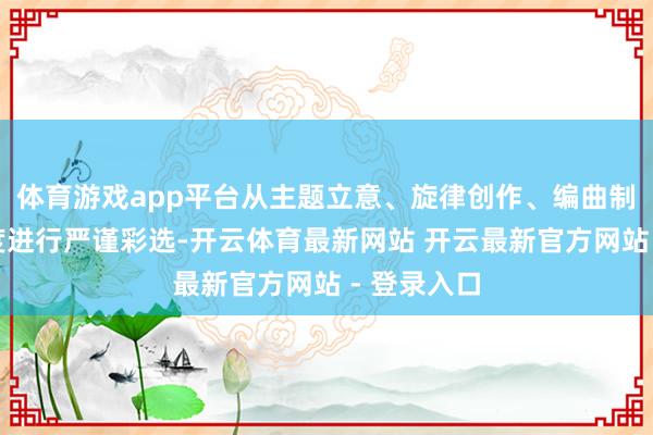 体育游戏app平台从主题立意、旋律创作、编曲制作等多维度进行严谨彩选-开云体育最新网站 开云最新官方网站 - 登录入口