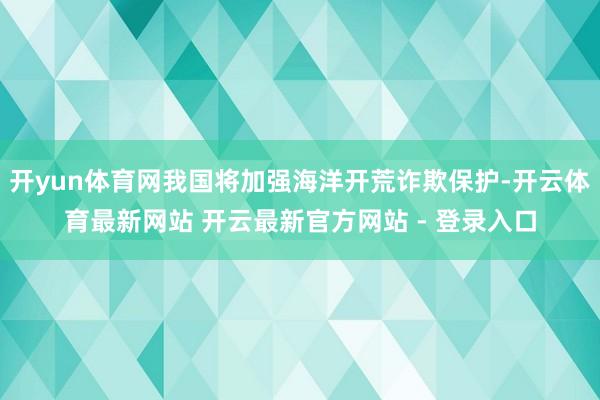 开yun体育网我国将加强海洋开荒诈欺保护-开云体育最新网站 开云最新官方网站 - 登录入口