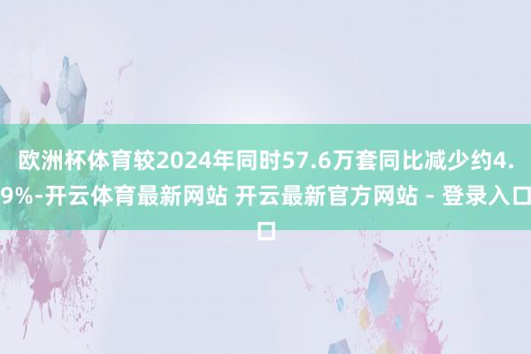 欧洲杯体育较2024年同时57.6万套同比减少约4.9%-开云体育最新网站 开云最新官方网站 - 登录入口