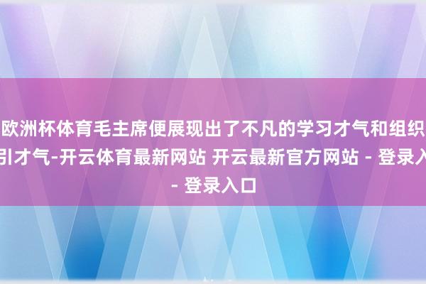 欧洲杯体育毛主席便展现出了不凡的学习才气和组织指引才气-开云体育最新网站 开云最新官方网站 - 登录入口