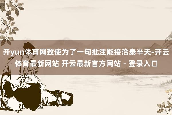 开yun体育网致使为了一句批注能接洽泰半天-开云体育最新网站 开云最新官方网站 - 登录入口