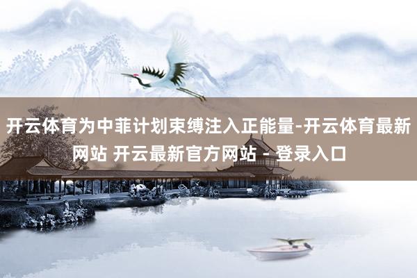 开云体育为中菲计划束缚注入正能量-开云体育最新网站 开云最新官方网站 - 登录入口