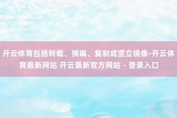 开云体育包括转载、摘编、复制或竖立镜像-开云体育最新网站 开云最新官方网站 - 登录入口