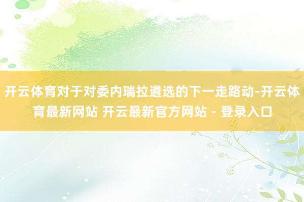 开云体育对于对委内瑞拉遴选的下一走路动-开云体育最新网站 开云最新官方网站 - 登录入口