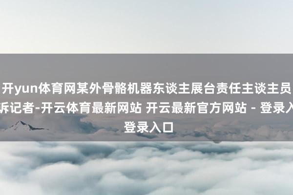 开yun体育网某外骨骼机器东谈主展台责任主谈主员告诉记者-开云体育最新网站 开云最新官方网站 - 登录入口