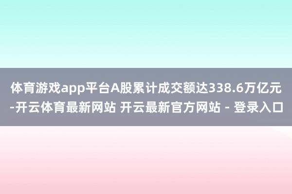 体育游戏app平台A股累计成交额达338.6万亿元-开云体育最新网站 开云最新官方网站 - 登录入口