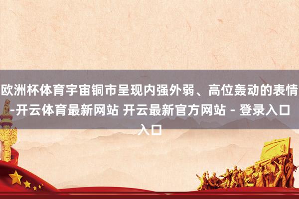 欧洲杯体育宇宙铜市呈现内强外弱、高位轰动的表情-开云体育最新网站 开云最新官方网站 - 登录入口