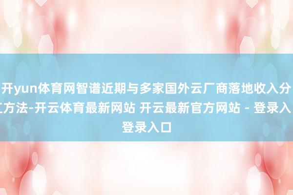 开yun体育网智谱近期与多家国外云厂商落地收入分红方法-开云体育最新网站 开云最新官方网站 - 登录入口