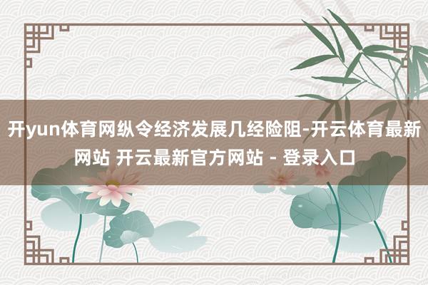 开yun体育网纵令经济发展几经险阻-开云体育最新网站 开云最新官方网站 - 登录入口