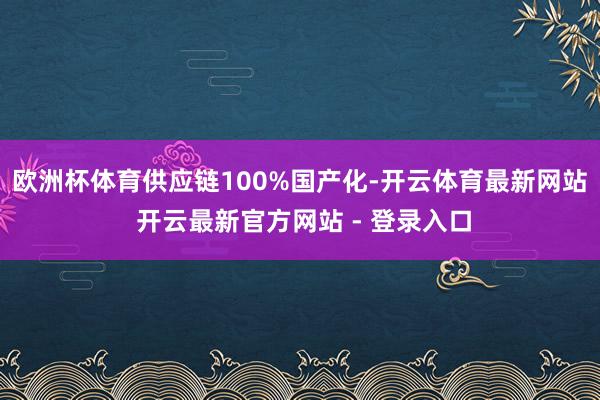 欧洲杯体育供应链100%国产化-开云体育最新网站 开云最新官方网站 - 登录入口